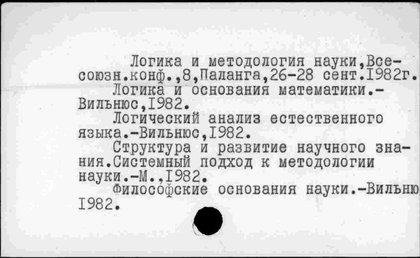 ﻿Логика и методология науки,Все-союзн.конф.,8,Паланга,26-28 сект.1982г.
Логика и основания математики.-Вильнюс,1982.
Логический анализ естественного языка.-Вильнюс,1982.
Структура и развитие научного знания.Системный подход к методологии науки.-М.,1982.
Философские основания науки.-Вильню 1982.	_